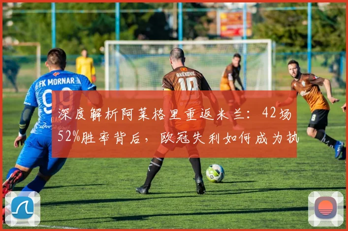 深度解析阿莱格里重返米兰:42场52%胜率背后,欧冠失利如何成为执教转折点