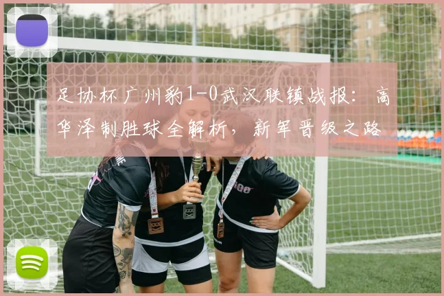 足协杯广州豹1-0武汉联镇战报：高华泽制胜球全解析，新军晋级之路