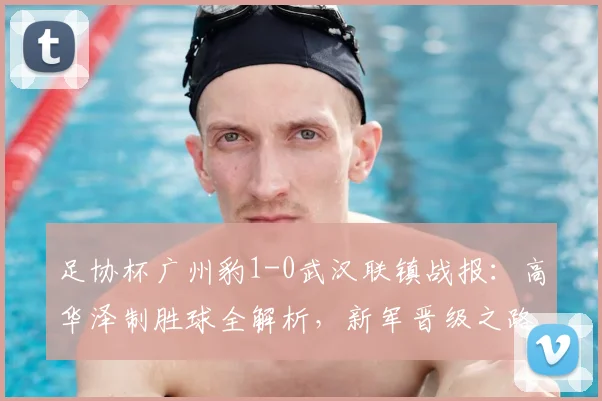 足协杯广州豹1-0武汉联镇战报:高华泽制胜球全解析,新军晋级之路