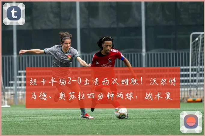 纽卡半场2-0击溃西汉姆联!沃尔特马德、奥苏拉四分钟两球,战术复盘与精彩集锦
