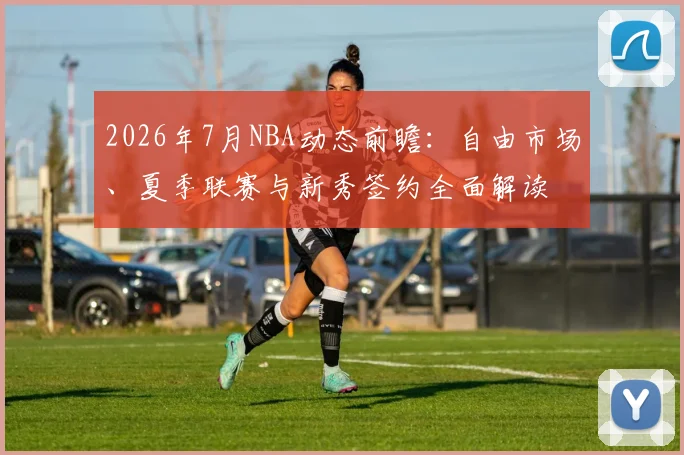 2026年7月NBA动态前瞻:自由市场、夏季联赛与新秀签约全面解读