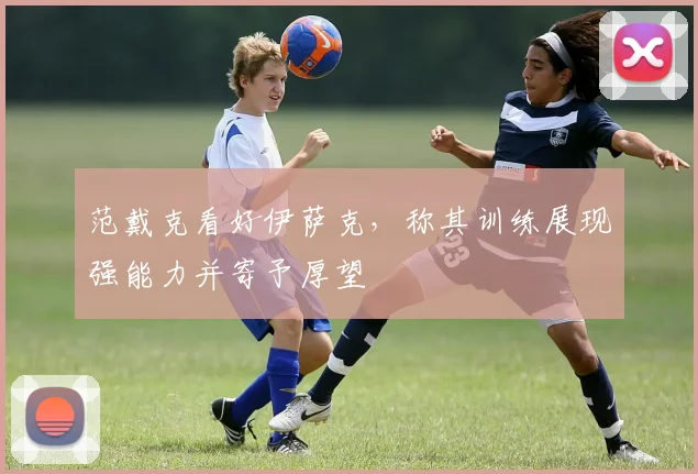 范戴克看好伊萨克,称其训练展现强能力并寄予厚望