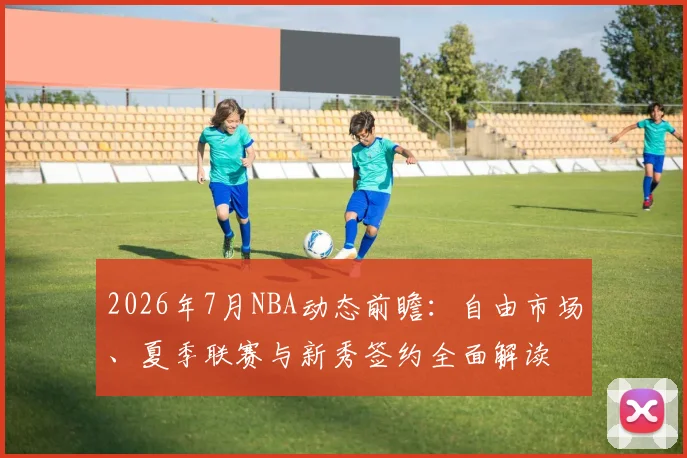 2026年7月NBA动态前瞻：自由市场、夏季联赛与新秀签约全面解读