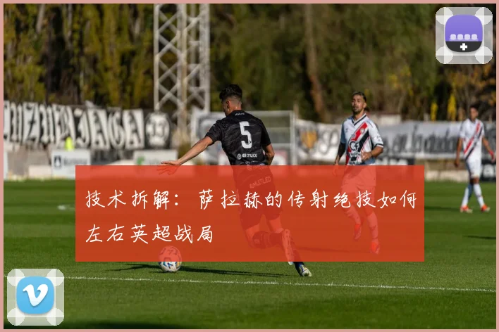 技术拆解:萨拉赫的传射绝技如何左右英超战局