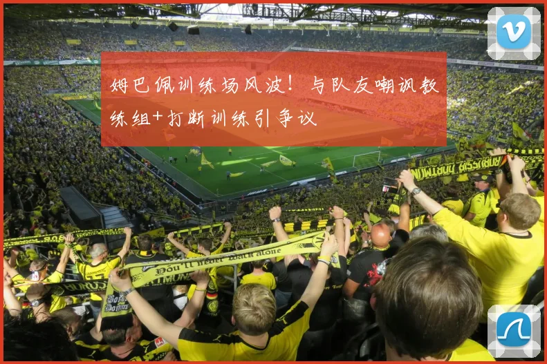 姆巴佩训练场风波!与队友嘲讽教练组+打断训练引争议